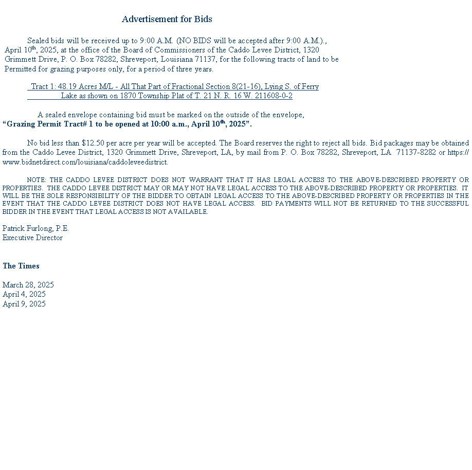 Text Box:                                                           Advertisement for Bids            Sealed bids will be received up to 9:00 A.M. (NO BIDS will be accepted after 9:00 A.M.)., April 10th, 2025, at the office of the Board of Commissioners of the Caddo Levee District, 1320 Grimmett Drive, P. O. Box 78282, Shreveport, Louisiana 71137, for the following tracts of land to be  Permitted for grazing purposes only, for a period of three years.  Tract 1: 48.19 Acres M/L - All That Part of Fractional Section 8(21-16), Lying S. of Ferry                  Lake as shown on 1870 Township Plat of T. 21 N. R. 16 W. 211608-0-2                 A sealed envelope containing bid must be marked on the outside of the envelope, Grazing Permit Tract# 1 to be opened at 10:00 a.m., April 10th, 2025.No bid less than $12.50 per acre per year will be accepted. The Board reserves the right to reject all bids. Bid packages may be obtained from the Caddo Levee District, 1320 Grimmett Drive, Shreveport, LA, by mail from P. O. Box 78282, Shreveport, LA  71137-8282 or https://www.bidnetdirect.com/louisiana/caddoleveedistrict. 	NOTE: THE CADDO LEVEE DISTRICT DOES NOT WARRANT THAT IT HAS LEGAL ACCESS TO THE ABOVE-DESCRIBED PROPERTY OR PROPERTIES.  THE CADDO LEVEE DISTRICT MAY OR MAY NOT HAVE LEGAL ACCESS TO THE ABOVE-DESCRIBED PROPERTY OR PROPERTIES.  IT WILL BE THE SOLE RESPONSIBILITY OF THE BIDDER TO OBTAIN LEGAL ACCESS TO THE ABOVE-DESCRIBED PROPERTY OR PROPERTIES IN THE EVENT THAT THE CADDO LEVEE DISTRICT DOES NOT HAVE LEGAL ACCESS.  BID PAYMENTS WILL NOT BE RETURNED TO THE SUCCESSFUL BIDDER IN THE EVENT THAT LEGAL ACCESS IS NOT AVAILABLE.Patrick Furlong, P.E. Executive DirectorThe TimesMarch 28, 2025April 4, 2025April 9, 2025