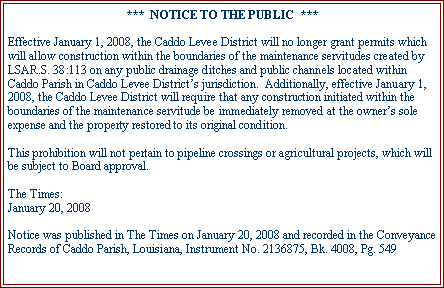 Text Box: ***  NOTICE TO THE PUBLIC  ***Effective January 1, 2008, the Caddo Levee District will no longer grant permits which will allow construction within the boundaries of the maintenance servitudes created by LSAR.S. 38:113 on any public drainage ditches and public channels located within Caddo Parish in Caddo Levee District’s jurisdiction.  Additionally, effective January 1, 2008, the Caddo Levee District will require that any construction initiated within the boundaries of the maintenance servitude be immediately removed at the owner’s sole expense and the property restored to its original condition.This prohibition will not pertain to pipeline crossings or agricultural projects, which will be subject to Board approval.The Times:January 20, 2008Notice was published in The Times on January 20, 2008 and recorded in the Conveyance Records of Caddo Parish, Louisiana, Instrument No. 2136875, Bk. 4008, Pg. 549