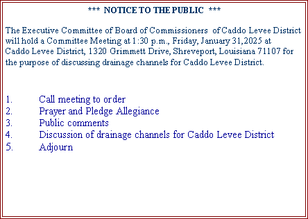 Text Box: ***  NOTICE TO THE PUBLIC  ***Effective January 1, 2008, the Caddo Levee District will no longer grant permits which will allow construction within the boundaries of the maintenance servitudes created by LSAR.S. 38:113 on any public drainage ditches and public channels located within Caddo Parish in Caddo Levee Districts jurisdiction.  Additionally, effective January 1, 2008, the Caddo Levee District will require that any construction initiated within the boundaries of the maintenance servitude be immediately removed at the owners sole expense and the property restored to its original condition.This prohibition will not pertain to pipeline crossings or agricultural projects, which will be subject to Board approval.The Times:January 20, 2008Notice was published in The Times on January 20, 2008 and recorded in the Conveyance Records of Caddo Parish, Louisiana, Instrument No. 2136875, Bk. 4008, Pg. 549