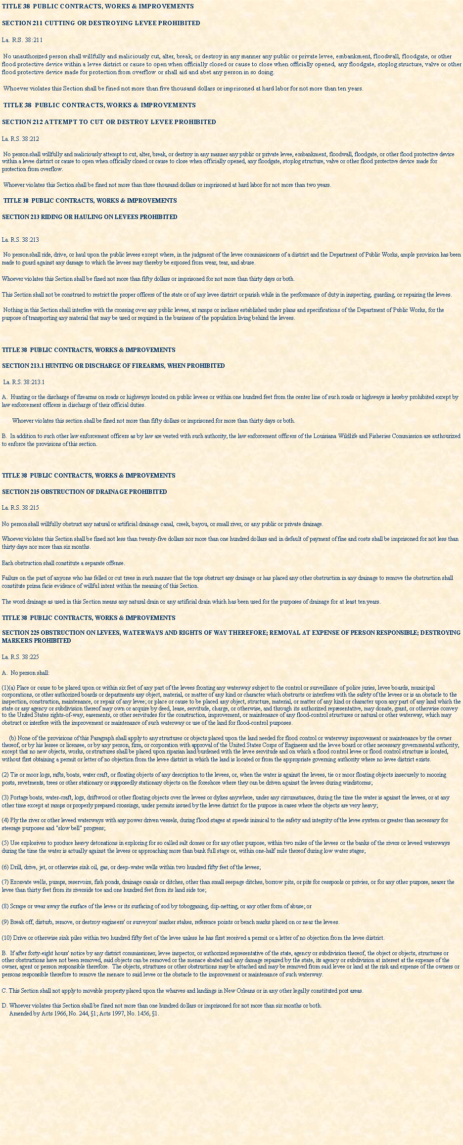 Text Box: TITLE 38  PUBLIC CONTRACTS, WORKS & IMPROVEMENTSSECTION 211 CUTTING OR DESTROYING LEVEE PROHIBITEDLa. R.S. 38:211 No unauthorized person shall willfully and maliciously cut, alter, break, or destroy in any manner any public or private levee, embankment, floodwall, floodgate, or other flood protective device within a levee district or cause to open when officially closed or cause to close when officially opened, any floodgate, stoplog structure, valve or other flood protective device made for protection from overflow or shall aid and abet any person in so doing. Whoever violates this Section shall be fined not more than five thousand dollars or imprisoned at hard labor for not more than ten years. TITLE 38  PUBLIC CONTRACTS, WORKS & IMPROVEMENTSSECTION 212 ATTEMPT TO CUT OR DESTROY LEVEE PROHIBITEDLa. R.S. 38:212 No person shall willfully and maliciously attempt to cut, alter, break, or destroy in any manner any public or private levee, embankment, floodwall, floodgate, or other flood protective device within a levee district or cause to open when officially closed or cause to close when officially opened, any floodgate, stoplog structure, valve or other flood protective device made for protection from overflow. Whoever violates this Section shall be fined not more than three thousand dollars or imprisoned at hard labor for not more than two years. TITLE 38  PUBLIC CONTRACTS, WORKS & IMPROVEMENTSSECTION 213 RIDING OR HAULING ON LEVEES PROHIBITED
La. R.S. 38:213 No person shall ride, drive, or haul upon the public levees except where, in the judgment of the levee commissioners of a district and the Department of Public Works, ample provision has been made to guard against any damage to which the levees may thereby be exposed from wear, tear, and abuse.Whoever violates this Section shall be fined not more than fifty dollars or imprisoned for not more than thirty days or both.This Section shall not be construed to restrict the proper officers of the state or of any levee district or parish while in the performance of duty in inspecting, guarding, or repairing the levees. Nothing in this Section shall interfere with the crossing over any public levees, at ramps or inclines established under plans and specifications of the Department of Public Works, for the purpose of transporting any material that may be used or required in the business of the population living behind the levees.TITLE 38  PUBLIC CONTRACTS, WORKS & IMPROVEMENTSSECTION 213.1 HUNTING OR DISCHARGE OF FIREARMS, WHEN PROHIBITED La. R.S. 38:213.1A.  Hunting or the discharge of firearms on roads or highways located on public levees or within one hundred feet from the center line of such roads or highways is hereby prohibited except by law enforcement officers in discharge of their official duties.         Whoever violates this section shall be fined not more than fifty dollars or imprisoned for more than thirty days or both.B.  In addition to such other law enforcement officers as by law are vested with such authority, the law enforcement officers of the Louisiana Wildlife and Fisheries Commission are authourized to enforce the provisions of this section.TITLE 38  PUBLIC CONTRACTS, WORKS & IMPROVEMENTSSECTION 215 OBSTRUCTION OF DRAINAGE PROHIBITEDLa. R.S. 38:215No person shall willfully obstruct any natural or artificial drainage canal, creek, bayou, or small river, or any public or private drainage.Whoever violates this Section shall be fined not less than twenty-five dollars nor more than one hundred dollars and in default of payment of fine and costs shall be imprisoned for not less than thirty days nor more than six months.Each obstruction shall constitute a separate offense.Failure on the part of anyone who has felled or cut trees in such manner that the tops obstruct any drainage or has placed any other obstruction in any drainage to remove the obstruction shall constitute prima facie evidence of willful intent within the meaning of this Section.The word drainage as used in this Section means any natural drain or any artificial drain which has been used for the purposes of drainage for at least ten years.TITLE 38  PUBLIC CONTRACTS, WORKS & IMPROVEMENTSSECTION 225 OBSTRUCTION ON LEVEES, WATERWAYS AND RIGHTS OF WAY THEREFORE; REMOVAL AT EXPENSE OF PERSON RESPONSIBLE; DESTROYING MARKERS PROHIBITEDLa. R.S. 38:225A.  No person shall:(1)(a) Place or cause to be placed upon or within six feet of any part of the levees fronting any waterway subject to the control or surveillance of police juries, levee boards, municipal corporations, or other authorized boards or departments any object, material, or matter of any kind or character which obstructs or interferes with the safety of the levees or is an obstacle to the inspection, construction, maintenance, or repair of any levee; or place or cause to be placed any object, structure, material, or matter of any kind or character upon any part of any land which the state or any agency or subdivision thereof may own or acquire by deed, lease, servitude, charge, or otherwise, and through its authorized representative, may donate, grant, or otherwise convey to the United States rights-of-way, easements, or other servitudes for the construction, improvement, or maintenance of any flood-control structures or natural or other waterway, which may obstruct or interfere with the improvement or maintenance of such waterway or use of the land for flood-control purposes.     (b) None of the provisions of this Paragraph shall apply to any structures or objects placed upon the land needed for flood control or waterway improvement or maintenance by the owner thereof, or by his lessee or licensee, or by any person, firm, or corporation with approval of the United States Corps of Engineers and the levee board or other necessary governmental authority, except that no new objects, works, or structures shall be placed upon riparian land burdened with the levee servitude and on which a flood control levee or flood control structure is located, without first obtaining a permit or letter of no objection from the levee district in which the land is located or from the appropriate governing authority where no levee district exists.(2) Tie or moor logs, rafts, boats, water craft, or floating objects of any description to the levees, or, when the water is against the levees, tie or moor floating objects insecurely to mooring posts, revetments, trees or other stationary or supposedly stationary objects on the foreshore where they can be driven against the levees during windstorms;(3) Portage boats, water-craft, logs, driftwood or other floating objects over the levees or dykes anywhere, under any circumstances, during the time the water is against the levees, or at any other time except at ramps or properly prepared crossings, under permits issued by the levee district for the purpose in cases where the objects are very heavy;(4) Ply the river or other leveed waterways with any power driven vessels, during flood stages at speeds inimical to the safety and integrity of the levee system or greater than necessary for steerage purposes and "slow bell" progress;(5) Use explosives to produce heavy detonations in exploring for so called salt domes or for any other purpose, within two miles of the levees or the banks of the rivers or leveed waterways during the time the water is actually against the levees or approaching more than bank full stage or, within one-half mile thereof during low water stages;(6) Drill, drive, jet, or otherwise sink oil, gas, or deep-water wells within two hundred fifty feet of the levees;(7) Excavate wells, pumps, reservoirs, fish ponds, drainage canals or ditches, other than small seepage ditches, borrow pits, or pits for cesspools or privies, or for any other purpose, nearer the levee than thirty feet from its riverside toe and one hundred feet from its land side toe;(8) Scrape or wear away the surface of the levee or its surfacing of sod by tobogganing, dip-netting, or any other form of abuse; or(9) Break off, disturb, remove, or destroy engineers' or surveyors' marker stakes, reference points or bench marks placed on or near the levees.(10) Drive or otherwise sink piles within two hundred fifty feet of the levee unless he has first received a permit or a letter of no objection from the levee district.B.  If after forty-eight hours' notice by any district commissioner, levee inspector, or authorized representative of the state, agency or subdivision thereof, the object or objects, structures or other obstructions have not been removed, said objects can be removed or the menace abated and any damage repaired by the state, its agency or subdivision at interest at the expense of the owner, agent or person responsible therefore.  The objects, structures or other obstructions may be attached and may be removed from said levee or land at the risk and expense of the owners or persons responsible therefore to remove the menace to said levee or the obstacle to the improvement or maintenance of such waterway.C. This Section shall not apply to movable property placed upon the wharves and landings in New Orleans or in any other legally constituted port areas.D. Whoever violates this Section shall be fined not more than one hundred dollars or imprisoned for not more than six months or both.
     Amended by Acts 1966, No. 244, 1; Acts 1997, No. 1456, 1.
  