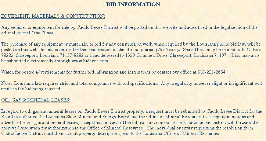 Text Box: BID INFORMATIONEQUIPMENT, MATERIALS & CONSTRUCTION:Any vehicles or equipment for sale by Caddo Levee District will be posted on this website and advertised in the legal section of the official journal (The Times).  The purchase of any equipment or materials, or bid for any construction work when required by the Louisiana public bid law, will be posted on this website and advertised in the legal section of the official journal (The Times).  Sealed bids may be mailed to P. O. Box 78282, Shreveport, Louisiana 71137-8282 or hand delivered to 1320 Grimmett Drive, Shreveport, Louisiana 71107.   Bids may also be submitted electronically through www.bidsync.com.  Watch for posted advertisements for further bid information and instructions or contact our office at 318-221-2654.Note:  Louisiana law requires strict and total compliance with bid specifications.  Any irregularity however slight or insignificant will result in the bid being rejected.OIL, GAS & MINERAL LEASES:In regard to oil, gas and mineral leases on Caddo Levee District property, a request must be submitted to Caddo Levee District for the Board to authorize the Louisiana State Mineral and Energy Board and the Office of Mineral Resources to accept nominations and advertise for oil, gas and mineral leases, accept bids and award the oil, gas and mineral lease. Caddo Levee District will forward the approved resolution for authorization to the Office of Mineral Resources.  The individual or entity requesting the resolution from Caddo Levee District must then submit property descriptions, etc. to the Louisiana Office of Mineral Resources.  